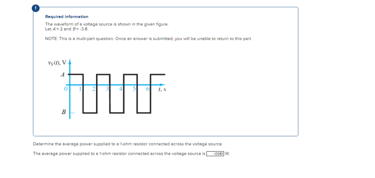 !
Required information
The waveform of a voltage source is shown in the given figure.
Let A = 2 and B= -3.8.
NOTE: This is a multi-part question. Once an answer is submitted, you will be unable to return to this part.
Vs (1), V
A
0
B
t, s
Determine the average power supplied to a 1-ohm resistor connected across the voltage source.
The average power supplied to a 1-ohm resistor connected across the voltage source is
-.0081 W.