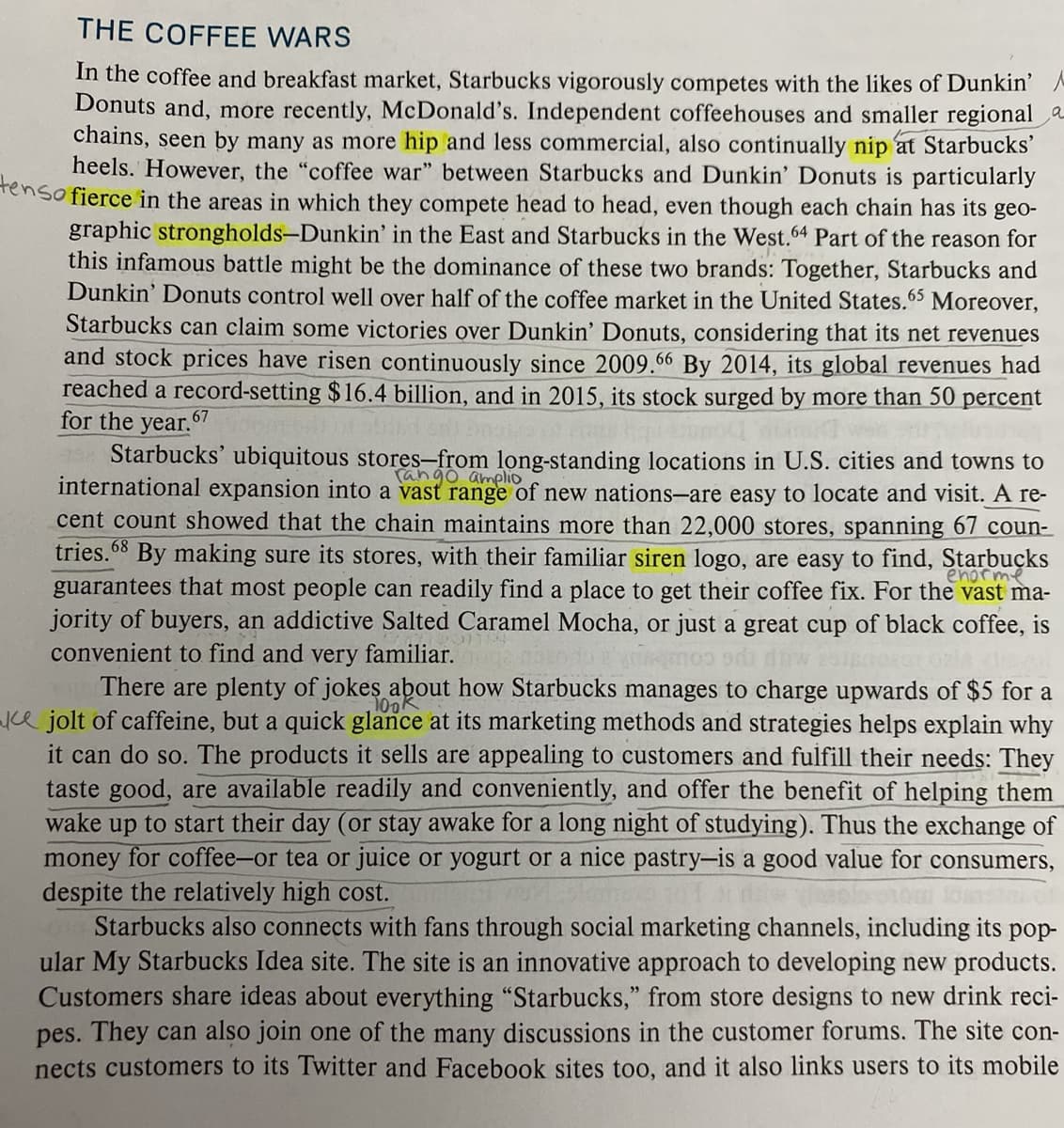 THE COFFEE WARS
In the coffee and breakfast market, Starbucks vigorously competes with the likes of Dunkin' A
Donuts and, more recently, McDonald's. Independent coffeehouses and smaller regional a
chains, seen by many as more hip and less commercial, also continually nip at Starbucks'
heels. However, the "coffee war" between Starbucks and Dunkin' Donuts is particularly
Tenso fierce in the areas in which they compete head to head, even though each chain has its geo-
graphic strongholds-Dunkin' in the East and Starbucks in the West.4 Part of the reason for
this infamous battle might be the dominance of these two brands: Together, Starbucks and
Dunkin' Donuts control well over half of the coffee market in the United States.65 Moreover,
Starbucks can claim some victories over Dunkin' Donuts, considering that its net revenues
and stock prices have risen continuously since 2009.66 By 2014, its global revenues had
reached a record-setting $16.4 billion, and in 2015, its stock surged by more than 50 percent
for the year.67
Starbucks' ubiquitous stores-from long-standing locations in U.S. cities and towns to
international expansion into a vast range of new nations-are easy to locate and visit. A re-
cent count showed that the chain maintains more than 22,000 stores, spanning 67 coun-
tries.68 By making sure its stores, with their familiar siren logo, are easy to find, Starbucks
Tango amplio
enorme
guarantees that most people can readily find a place to get their coffee fix. For the vast ma-
jority of buyers, an addictive Salted Caramel Mocha, or just a great cup of black coffee, is
convenient to find and very familiar.
There are plenty of jokes about how Starbucks manages to charge upwards of $5 for a
jce jolt of caffeine, but a quick glance at its marketing methods and strategies helps explain why
it can do so. The products it sells are appealing to customers and fulfill their needs: They
taste good, are available readily and conveniently, and offer the benefit of helping them
wake up to start th
100K
day (or stay awake for a long night of studying). Thus the exchange of
money for coffee-or tea or juice or yogurt or a nice pastry-is a good value for consumers,
despite the relatively high cost.
Starbucks also connects with fans through social marketing channels, including its pop-
ular My Starbucks Idea site. The site is an innovative approach to developing new products.
Customers share ideas about everything "Starbucks," from store designs to new drink reci-
pes. They can also join one of the many discussions in the customer forums. The site con-
nects customers to its Twitter and Facebook sites too, and it also links users to its mobile
