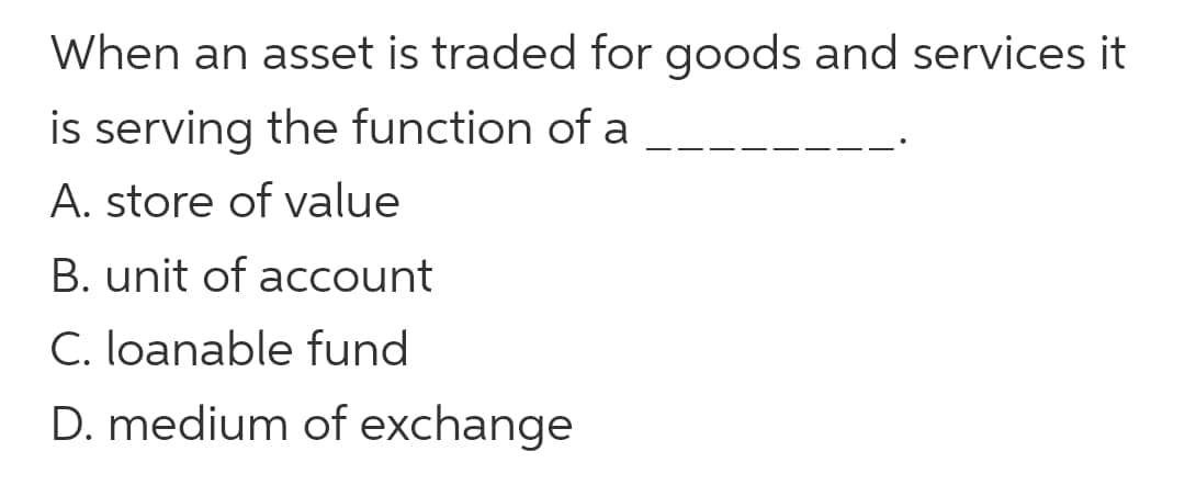 When an asset is traded for goods and services it
is serving the function of a
A. store of value
B. unit of account
C. loanable fund
D. medium of exchange