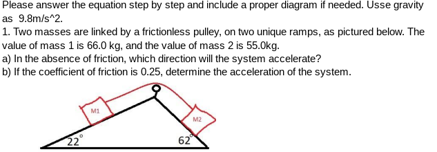 Please answer the equation step by step and include a proper diagram if needed. Usse gravity
as 9.8m/s^2.
1. Two masses are linked by a frictionless pulley, on two unique ramps, as pictured below. The
value of mass 1 is 66.0 kg, and the value of mass 2 is 55.0kg.
a) In the absence of friction, which direction will the system accelerate?
b) lf the coefficient of friction is 0.25, determine the acceleration of the system.
M1
M2
22
62
