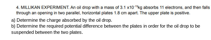 4. MILLIKAN EXPERIMENT. An oil drop with a mass of 3.1 x10-1$kg absorbs 11 electrons, and then falls
through an opening in two parallel, horizontal plates 1.8 cm apart. The upper plate is positive.
a) Determine the charge absorbed by the oil drop.
b) Determine the required potential difference between the plates in order for the oil drop to be
suspended between the two plates.
