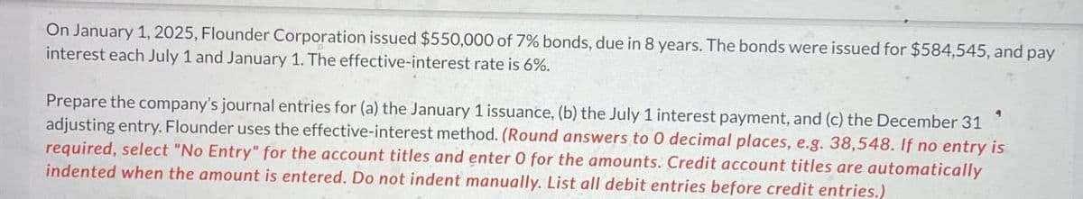 On January 1, 2025, Flounder Corporation issued $550,000 of 7% bonds, due in 8 years. The bonds were issued for $584,545, and pay
interest each July 1 and January 1. The effective-interest rate is 6%.
Prepare the company's journal entries for (a) the January 1 issuance, (b) the July 1 interest payment, and (c) the December 31
adjusting entry. Flounder uses the effective-interest method. (Round answers to 0 decimal places, e.g. 38,548. If no entry is
required, select "No Entry" for the account titles and enter O for the amounts. Credit account titles are automatically
indented when the amount is entered. Do not indent manually. List all debit entries before credit entries.)
