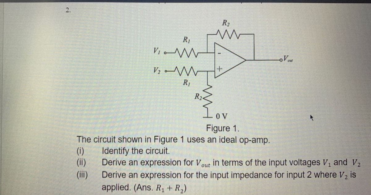 2.
R₂
w
R₁
LoVout
VW
VW
R₁
R2
+
0 V
Figure 1.
The circuit shown in Figure 1 uses an ideal op-amp.
(i)
Identify the circuit.
(ii)
Derive an expression for Vout in terms of the input voltages V₁ and V₂
(iii)
Derive an expression for the input impedance for input 2 where V₂ is
applied. (Ans. R₁ + R₂)