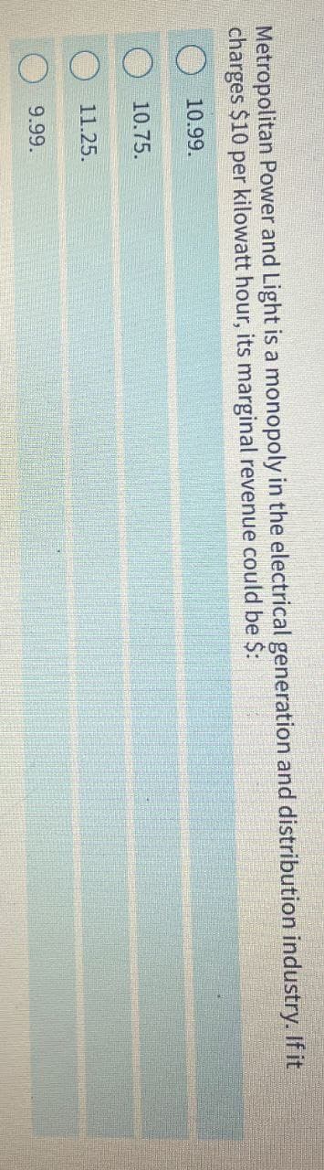 Metropolitan Power and Light is a monopoly in the electrical generation and distribution industry. If it
charges $10 per kilowatt hour, its marginal revenue could be $:
10.99.
10.75.
11.25.
9.99.