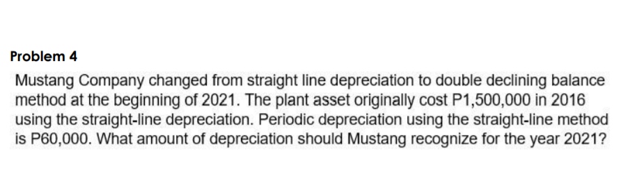 Problem 4
Mustang Company changed from straight line depreciation to double declining balance
method at the beginning of 2021. The plant asset originally cost P1,500,000 in 2016
using the straight-line depreciation. Periodic depreciation using the straight-line method
is P60,000. What amount of depreciation should Mustang recognize for the year 2021?
