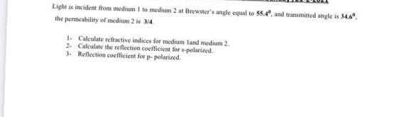 Light is incident from medium I to medisum 2 at Brewster's angle equal to 55.4, and transmitted angle is 34.6,
the permeability of medium 2 is 34.
1. Caleulate refractive indices for medium land medium 2
2. Calculate the reflection coefficient for spolarined.
3. Reflection coefficient for p- polarized.
