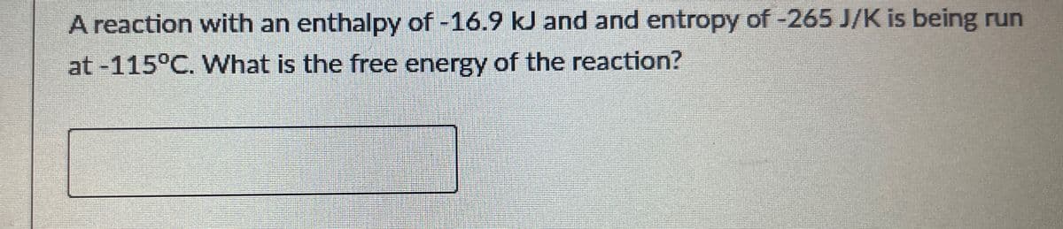 A reaction with an enthalpy of -16.9 kJ and and entropy of -265 J/K is being run
at -115°C. What is the free energy of the reaction?