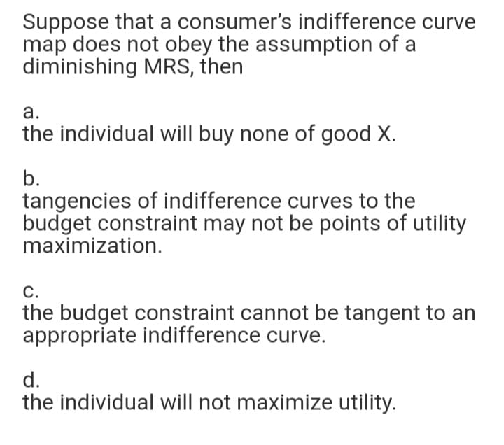 Suppose that a consumer's indifference curve
map does not obey the assumption of a
diminishing MRS, then
а.
the individual will buy none of good X.
b.
tangencies of indifference curves to the
budget constraint may not be points of utility
maximization.
С.
the budget constraint cannot be tangent to an
appropriate indifference curve.
d.
the individual will not maximize utility.
