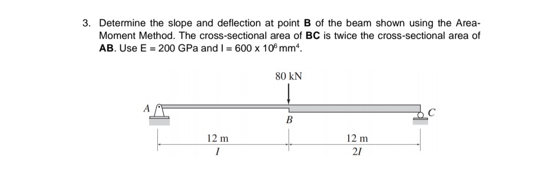 3. Determine the slope and deflection at point B of the beam shown using the Area-
Moment Method. The cross-sectional area of BC is twice the cross-sectional area of
AB. Use E = 200 GPa and I = 600 x 106 mmª.
80 KN
A
B
12 m
12 m
I
21