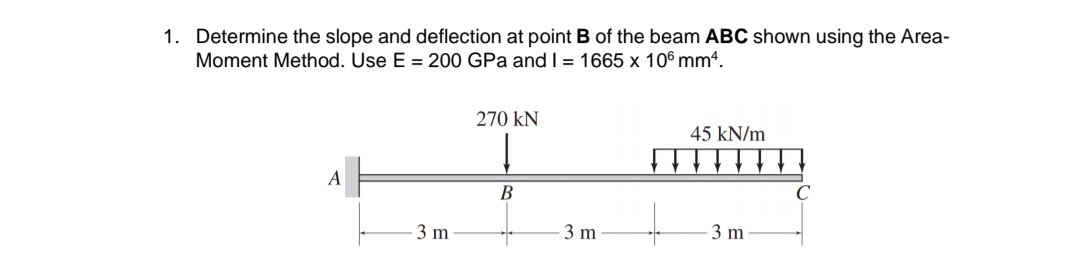1. Determine the slope and deflection at point B of the beam ABC shown using the Area-
Moment Method. Use E = 200 GPa and I = 1665 x 106 mmª.
270 KN
45 kN/m
A
B
3 m
3 m
3 m
