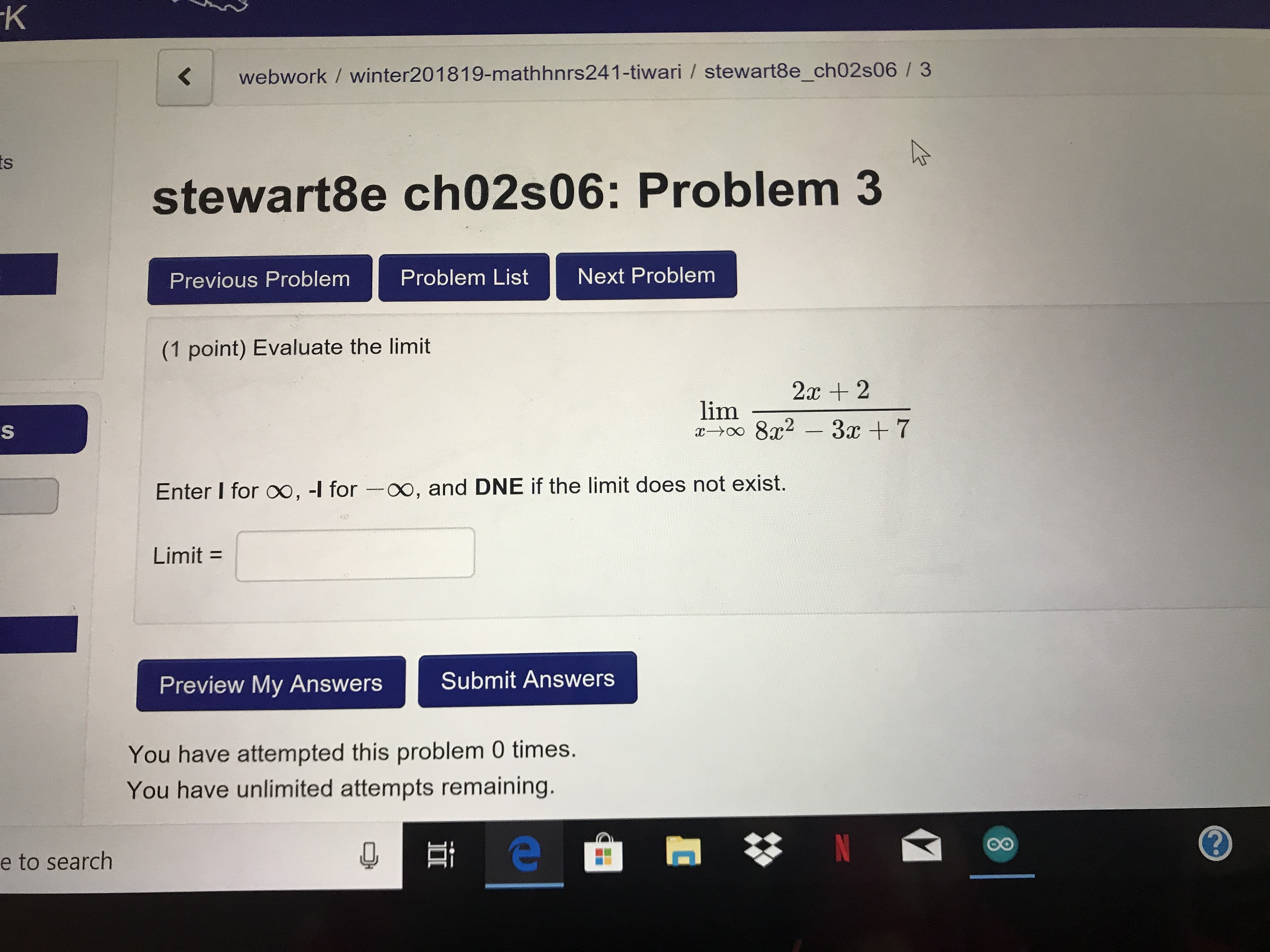 K webwork / winter201819-mathhnrs241-tiwari / stewart8e_ch02s06 /3
stewart8e ch02s06: Problem 3
Previous Problem Problem List Next Problem
(1 point) Evaluate the limit
2c 2
Enter I for oo, -l for -oo, and DNE if the limit does not exist.
Limit -
Preview My AnswersSubmit Answers
You have attempted this problem 0 times.
You have unlimited attempts remaining.
e to search
