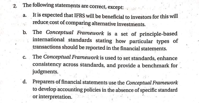 2.
The following statements are correct, except:
It is expected that IFRS will be beneficial to investors for this will
reduce cost of comparing alternative investments.
b. The Conceptual Framework is a set of principle-based
international standards stating how particular types of
transactions should be reported in the financial statements.
The Conceptual Framework is used to set standards, enhance
consistency across standards, and provide a benchmark for
judgments.
C.
d. Preparers of financial statements use the Conceptual Framework
to develop accounting policies in the absence of specific standard
or interpretation.
