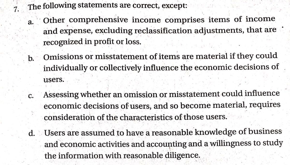 7.
7 The following statements are correct, except:
Other comprehensive income comprises items of income
and expense, excluding reclassification adjustments, that are
recognized in profit or loss.
а.
b.
Omissions or misstatement of items are material if they could
individually or collectively influence the economic decisions of
users.
Assessing whether an omission or misstatement could influence
économic decisions of users, and so become material, require
consideration of the characteristics of those users.
С.
Users are assumed to have a reasonable knowledge of business
and economic activities and accounting and a willingness to study
the information with reasonable diligence.
d.
