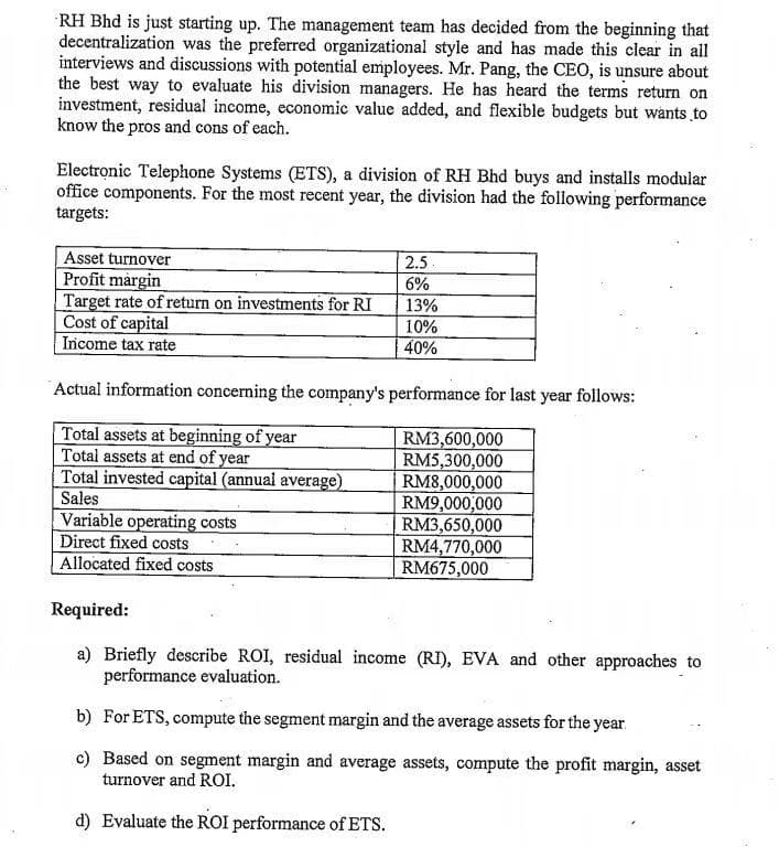 RH Bhd is just starting up. The management team has decided from the beginning that
decentralization was the preferred organizational style and has made this clear in all
interviews and discussions with potential employees. Mr. Pang, the CEO, is unsure about
the best way to evaluate his division managers. He has heard the terms return on
investment, residual income, economic value added, and flexible budgets but wants to
know the pros and cons of each.
Electronic Telephone Systems (ETS), a division of RH Bhd buys and installs modular
office components. For the most recent year, the division had the following performance
targets:
Asset turnover
Profit margin
Target rate of return on investments for RI
Cost of capital
Income tax rate
2.5
6%
13%
10%
40%
Actual information concerning the company's performance for last year follows:
Total assets at beginning of year
Total assets at end of year
Total invested capital (annual average)
Sales
RM3,600,000
RM5,300,000
RM8,000,000
RM9,000,000
RM3,650,000
RM4,770,000
RM675,000
Variable operating costs
Direct fixed costs
Allocated fixed costs
Required:
a) Briefly describe ROI, residual income (RI), EVA and other approaches to
performance evaluation.
b) For ETS, compute the segment margin and the average assets for the year
c) Based on segment margin and average assets, compute the profit margin, asset
turnover and ROI.
d) Evaluate the ROI performance of ETS.
