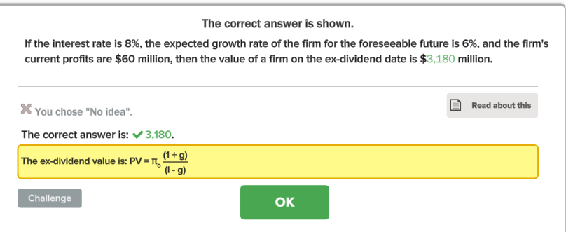 The correct answer is shown.
If the interest rate is 8%, the expected growth rate of the firm for the foreseeable future is 6%, and the firm's
current profits are $60 million, then the value of a firm on the ex-dividend date is $3,180 million.
* You chose "No idea".
The correct answer is: ✓ 3,180.
(1 + g)
(i - g)
The ex-dividend value is: PV =
Challenge
OK
Read about this