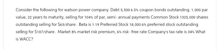 Consider the following for watson power company. Debt 5,500 6.5% coupon bonds outstanding. 1,000 par
value, 22 years to maturity, selling for 104% of par, semi-annual payments Common Stock 1325,000 shares
outstanding selling for $63/share. Beta is 1.19 Preferred Stock 18,000 6 % preferred stock outstanding
selling for $107/share. Market 8% market risk premium, 6% risk-free rate Company's tax rate is 34% What
is WACC?