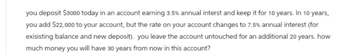 you deposit $3000 today in an account earning 3.5% annual interst and keep it for 10 years. In 10 years,
you add $22,000 to your account, but the rate on your account changes to 7.5% annual interest (for
exisisting balance and new deposit). you leave the account untouched for an additional 20 years. how
much money you will have 30 years from now in this account?