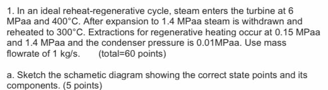 1. In an ideal reheat-regenerative cycle, steam enters the turbine at 6
MPaa and 400°C. After expansion to 1.4 MPaa steam is withdrawn and
reheated to 300°C. Extractions for regenerative heating occur at 0.15 MPaa
and 1.4 MPaa and the condenser pressure is 0.01MPaa. Use mass
flowrate of 1 kg/s.
(total=60 points)
a. Sketch the schametic diagram showing the correct state points and its
components. (5 points)
