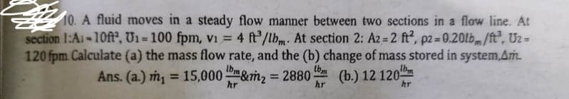 10. A fluid moves in a steady flow manner between two sections in a flow line. At
section 1:Ai-10ft, U1 = 100 fpm, vi = 4 ft'/lbm. At section 2: Az = 2 ft, p2 = 0.20lb/ft, Uz =
120 fpm. Calculate (a) the mass flow rate, and the (b) change of mass stored in system,Am.
%3D
%3D
tbm
Ans. (a.) m = 15,000 &m2 2880-
(b.) 12 120
%3D
%3D
hr
hr
hr
