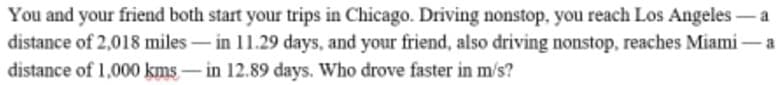 You and your friend both start your trips in Chicago. Driving nonstop, you reach Los Angeles
distance of 2,018 miles– in 11.29 days, and your friend, also driving nonstop, reaches Miami– a
distance of 1,000 kms-in 12.89 days. Who drove faster in m/s?
