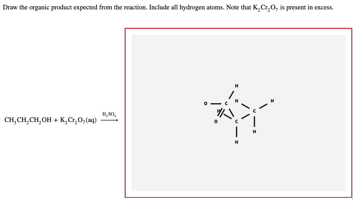 Draw the organic product expected from the reaction. Include all hydrogen atoms. Note that K, Cr, 0, is present in excess.
H
H
H, SO,
CH, CH,CH, OH + K,Cr,0,(aq)
|
