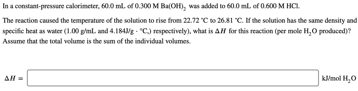 In a constant-pressure calorimeter, 60.0 mL of 0.300 M Ba(OH), was added to 60.0 mL of 0.600 M HCI.
The reaction caused the temperature of the solution to rise from 22.72 °C to 26.81 °C. If the solution has the same density and
specific heat as water (1.00 g/mL and 4.184J/g · °C,) respectively), what is AH for this reaction (per mole H, O produced)?
Assume that the total volume is the sum of the individual volumes.
ΔΗ
kJ/mol H,O
