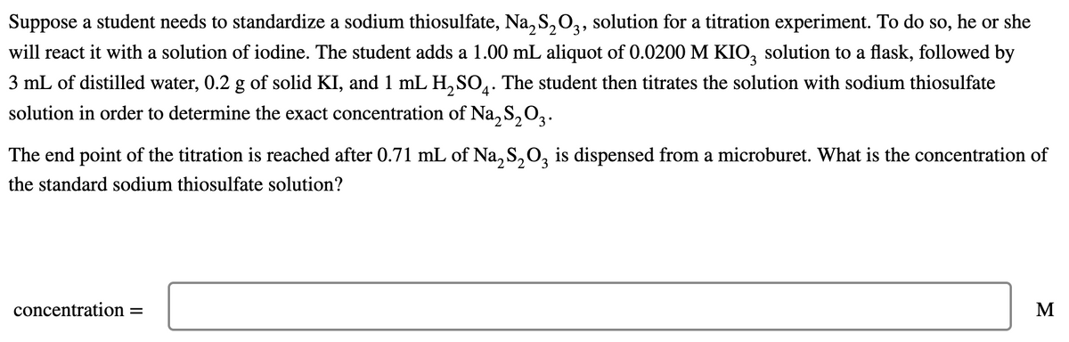 Suppose a student needs to standardize a sodium thiosulfate, Na, S,O3, solution for a titration experiment. To do so, he or she
3
will react it with a solution of iodine. The student adds a 1.00 mL aliquot of 0.0200 M KIO, solution to a flask, followed by
3 mL of distilled water, 0.2 g of solid KI, and 1 mL H, SO,. The student then titrates the solution with sodium thiosulfate
4°
solution in order to determine the exact concentration of Na, S, O,.
The end point of the titration is reached after 0.71 mL of Na,S,0, is dispensed from a microburet. What is the concentration of
the standard sodium thiosulfate solution?
concentration =
M
