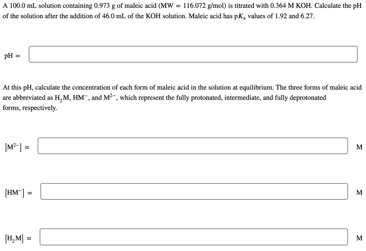 A 100.0 mL solution containing 0.973 g of maleic acid (MW
116.072 g/mol) is titrated with 0.364 M KOH. Calculate the pH
of the solution after the addition of 46.0 mL of the KOH solution. Maleic acid has pK, values of 1.92 and 6.27.
pH
At this pH, calculate the concentration of each form of maleic acid in the solution at equilibrium. The three forms of maleic acid
are abbreviated as H, M, HM¯, and M2-, which represent the fully protonated, intermediate, and fully deprotonated
forms, respectively.
[M²-] =
M
[HM-] =
M
[H,M] =
M
