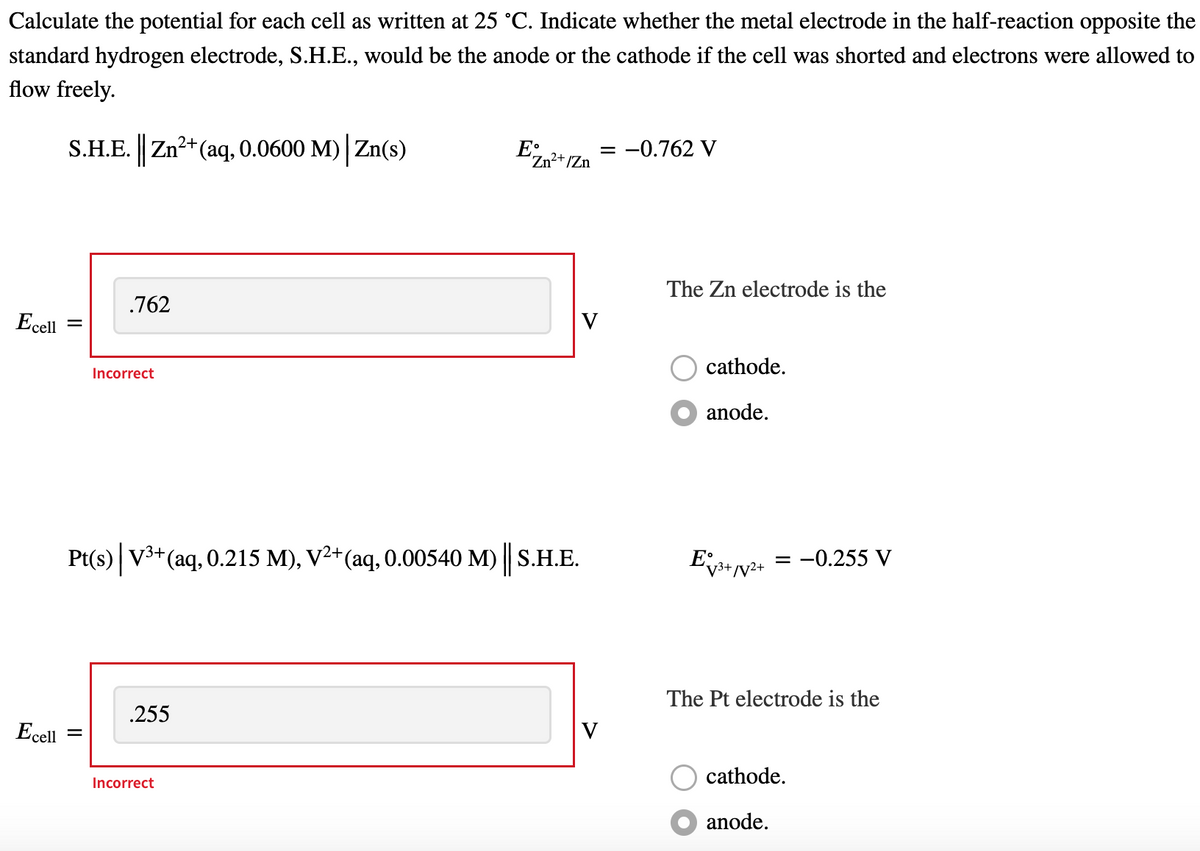 Calculate the potential for each cell as written at 25 °C. Indicate whether the metal electrode in the half-reaction opposite the
standard hydrogen electrode, S.H.E., would be the anode or the cathode if the cell was shorted and electrons were allowed to
flow freely.
S.H.E. Zn2+(aq, 0.0600 M) Zn(s)
E;,
= -0.762 V
Zn²+/Zn
The Zn electrode is the
.762
Ecell
V
cathode.
Incorrect
anode.
Pt(s) V3+(aq, 0.215 M), V²+(aq, 0.00540 M) || S.H.E.
= -0.255 V
v3+/V2+
The Pt electrode is the
.255
Ecell
V
cathode.
Incorrect
anode.
