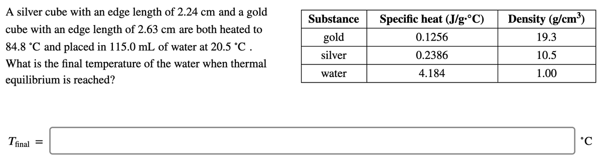 A silver cube with an edge length of 2.24 cm and a gold
Substance
Specific heat (J/g.°C)
Density (g/cm³)
cube with an edge length of 2.63 cm are both heated to
gold
0.1256
19.3
84.8 °C and placed in 115.0 mL of water at 20.5 °C .
silver
0.2386
10.5
What is the final temperature of the water when thermal
water
4.184
1.00
equilibrium is reached?
Tinal
