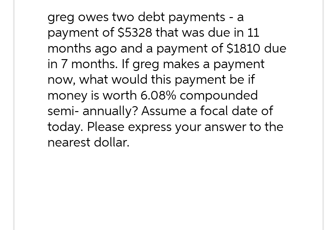 greg owes two debt payments - a
payment of $5328 that was due in 11
months ago and a payment of $1810 due
in 7 months. If greg makes a payment
now, what would this payment be if
money is worth 6.08% compounded
semi- annually? Assume a focal date of
today. Please express your answer to the
nearest dollar.