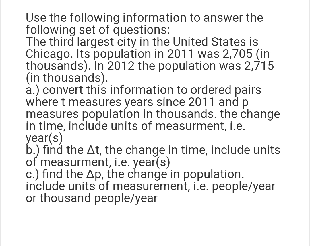 Use the following information to answer the
following set of questions:
The third largest city in the United States is
Chicago. Its population in 2011 was 2,705 (in
thousands). In 2012 the population was 2,715
(in thousands).
a.) convert this information to ordered pairs
where t measures years since 2011 and p
measures population in thousands. the change
in time, include units of measurment, i.e.
year(s)
b.) find the At, the change in time, include units
of measurment, i.e. year(s)
c.) find the Ap, the change in population.
include units of measurement, i.e. people/year
or thousand people/year