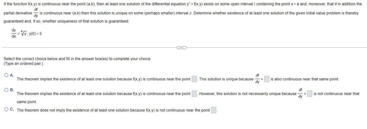 If the function f(x,y) is continuous near the point (a,b), then at least one solution of the differential equation y' = f(x,y) exists on some open interval I containing the point x = a and, moreover, that if in addition the
Əf
partial derivative is continuous near (a,b) then this solution is unique on some (perhaps smaller) interval J. Determine whether existence of at least one solution of the given initial value problem is thereby
dy
guaranteed and, if so, whether uniqueness of that solution is guaranteed.
dy
dx
= 4√/y; y(0) = 5
Select the correct choice below and fill in the answer box(es) complete your choice.
(Type an ordered pair.)
O A.
The theorem implies the existence of at least one solution because f(x,y) is continuous near the point
This solution is unique because =
af
dy
O B.
The theorem implies the existence of at least one solution because f(x,y) is continuous near the point
same point.
O C. The theorem does not imply the existence of at least one solution because f(x,y) is not continuous near the point
is also continuous near that same point.
However, this solution is not necessarily unique because
af
dy
is not continuous near that