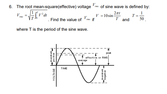 6. The root mean-square(effective) voltage
V.
=√√√√²&
2 dt
rms
. Find the value of rms if
where T is the period of the sine wave.
maximum
V
rms of sine wave is defined by:
positive
peak
-F
effective or RMS
average
A
TIME
VOLTAGE
V = 10 sin-
www
negative
2лt
T and
us. I
F
1
T ==
50.