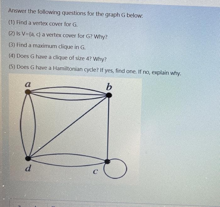 Answer the following questions for the graph G below:
(1) Find a vertex cover for G.
(2) Is V={a, c} a vertex cover for G? Why?
(3) Find a maximum clique in G.
(4) Does G have a clique of size 4? Why?
(5) Does G have a Hamiltonian cycle? If yes, find one. If no, explain why.
a
b.
d
