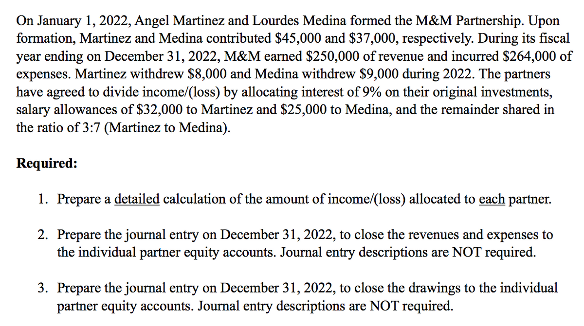 On January 1, 2022, Angel Martinez and Lourdes Medina formed the M&M Partnership. Upon
formation, Martinez and Medina contributed $45,000 and $37,000, respectively. During its fiscal
year ending on December 31, 2022, M&M earned $250,000 of revenue and incurred $264,000 of
expenses. Martinez withdrew $8,000 and Medina withdrew $9,000 during 2022. The partners
have agreed to divide income/(loss) by allocating interest of 9% on their original investments,
salary allowances of $32,000 to Martinez and $25,000 to Medina, and the remainder shared in
the ratio of 3:7 (Martinez to Medina).
Required:
1. Prepare a detailed calculation of the amount of income/(loss) allocated to each partner.
2. Prepare the journal entry on December 31, 2022, to close the revenues and expenses to
the individual partner equity accounts. Journal entry descriptions are NOT required.
3. Prepare the journal entry on December 31, 2022, to close the drawings to the individual
partner equity accounts. Journal entry descriptions are NOT required.

