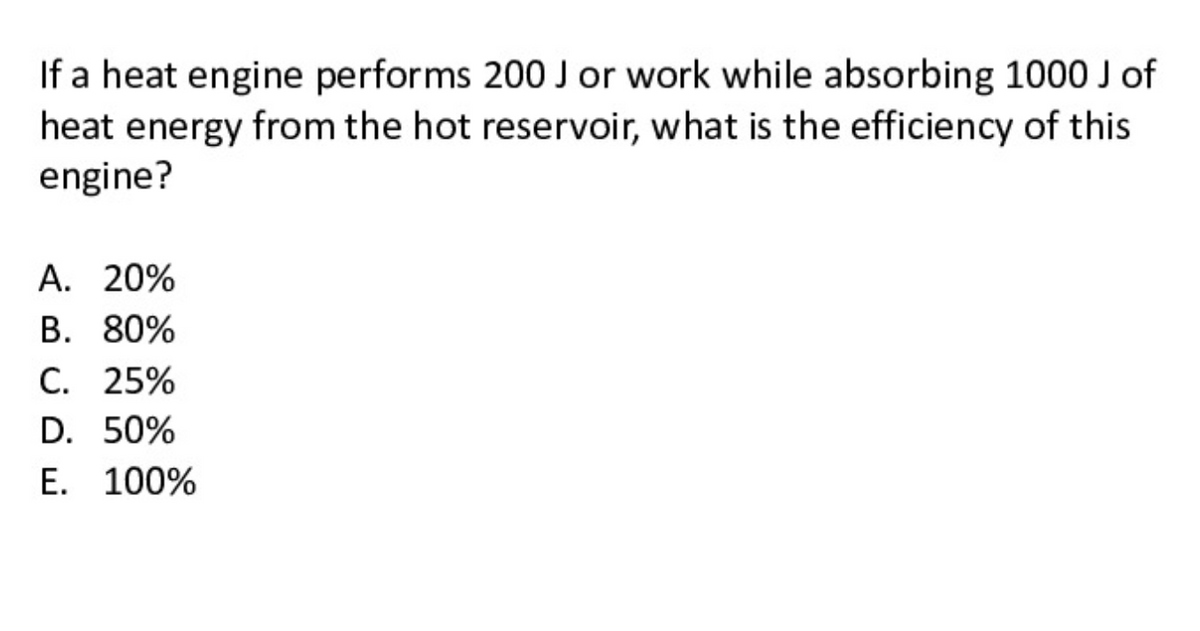 If a heat engine performs 200J or work while absorbing 1000 of
heat energy from the hot reservoir, what is the efficiency of this
engine?
A. 20%
В. 80%
С. 25%
D. 50%
E. 100%
