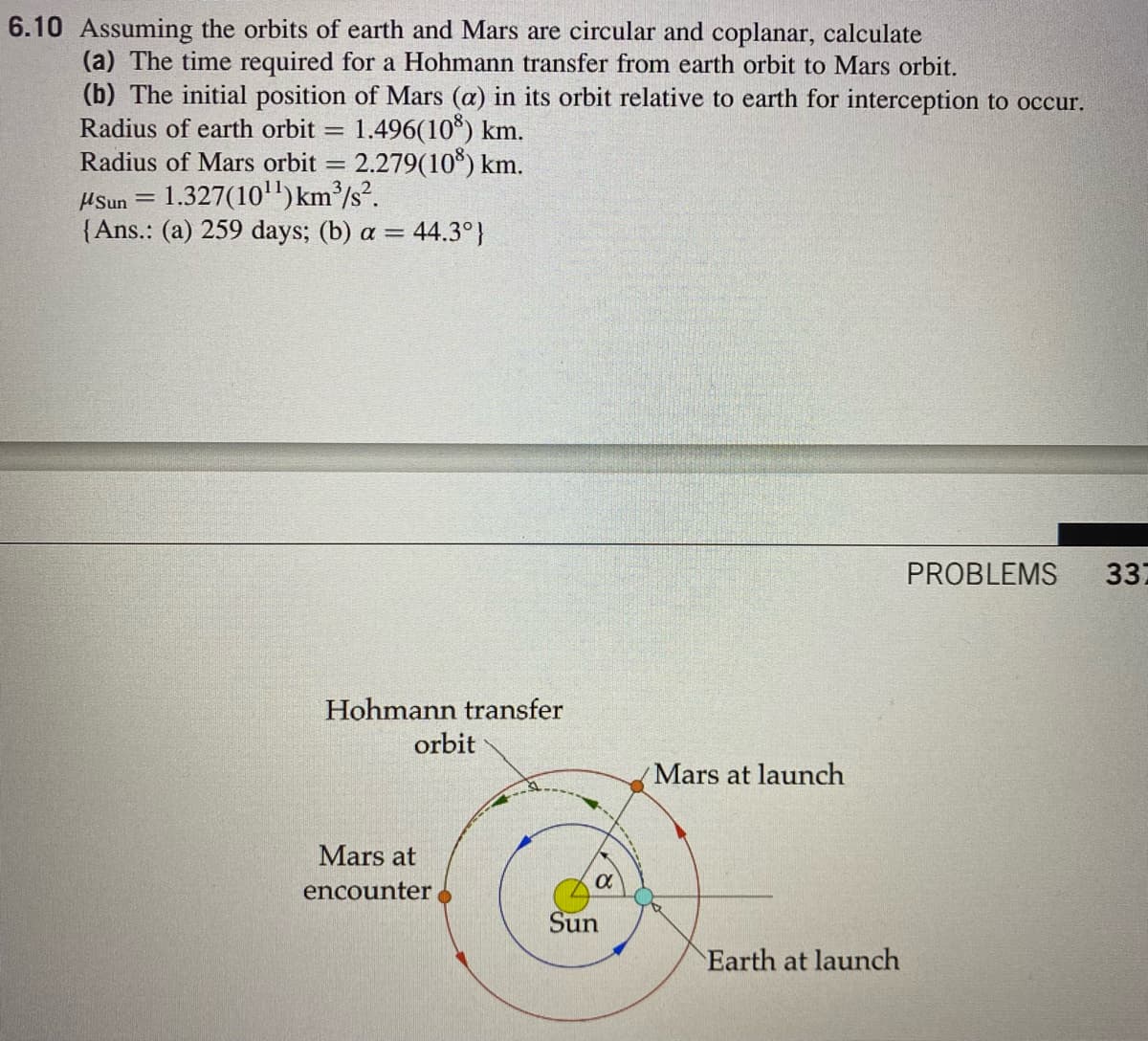 6.10 Assuming the orbits of earth and Mars are circular and coplanar, calculate
(a) The time required for a Hohmann transfer from earth orbit to Mars orbit.
(b) The initial position of Mars (a) in its orbit relative to earth for interception to occur.
Radius of earth orbit
1.496(10*) km.
%D
Radius of Mars orbit = 2.279(10*) km.
HSun = 1.327(10)km³/s?.
{Ans.: (a) 259 days; (b) a = 44.3°}
PROBLEMS
337
Hohmann transfer
orbit
Mars at launch
Mars at
encounter
Sun
Earth at launch
