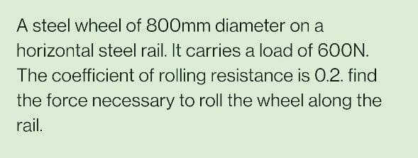A steel wheel of 800mm diameter on a
horizontal steel rail. It carries a load of 60ON.
The coefficient of rolling resistance is 0.2. find
the force necessary to roll the wheel along the
rail.
