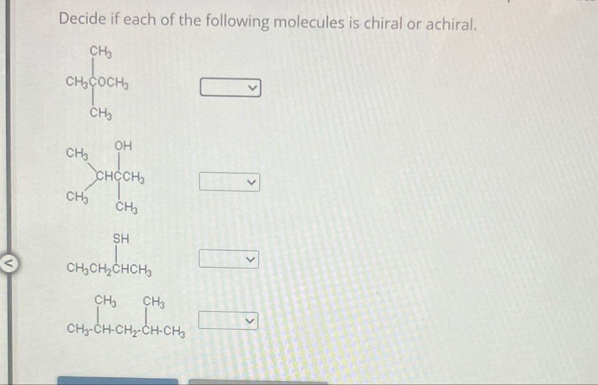 Decide if each of the following molecules is chiral or achiral.
CH3
CH3COCH3
CH3
OH
CH3
CHCCH3
CH3 CH3
SH
CH3CH2CHCH3
CH3
CH3
CH-CH₂
CH3-CH-CH2-CH-CH3