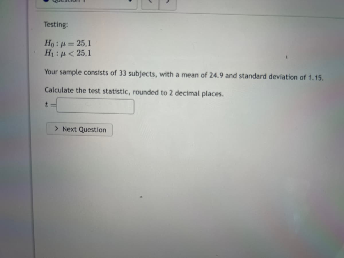 Testing:
Ho: μ = 25.1
H₁: μ< 25.1
Your sample consists of 33 subjects, with a mean of 24.9 and standard deviation of 1.15.
Calculate the test statistic, rounded to 2 decimal places.
t=
✔
> Next Question