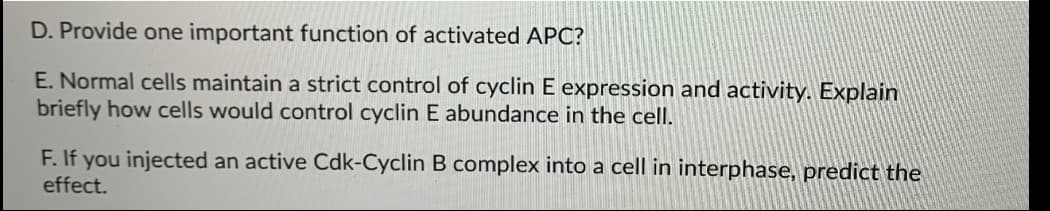 D. Provide one important function of activated APC?
E. Normal cells maintain a strict control of cyclin E expression and activity. Explain
briefly how cells would control cyclin E abundance in the cell.
F. If you injected an active Cdk-Cyclin B complex into a cell in interphase, predict the
effect.
