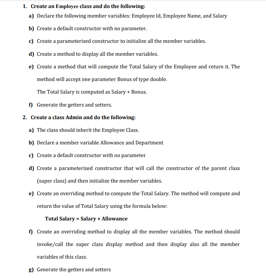 1. Create an Employee class and do the following:
a) Declare the following member variables: Employee Id, Employee Name, and Salary
b) Create a default constructor with no parameter.
c) Create a parameterized constructor to initialize all the member variables.
d) Create a method to display all the member variables.
e) Create a method that will compute the Total Salary of the Employee and return it. The
method will accept one parameter Bonus of type double.
The Total Salary is computed as Salary + Bonus.
f)
Generate the getters and setters.
2. Create a class Admin and do the following:
a) The class should inherit the Employee Class.
b) Declare a member variable Allowance and Department
c) Create a default constructor with no parameter
d) Create a parameterized constructor that will call the constructor of the parent class
(super class) and then initialize the member variables.
e) Create an overriding method to compute the Total Salary. The method will compute and
return the value of Total Salary using the formula below:
Total Salary = Salary + Allowance
f) Create an overriding method to display all the member variables. The method should
invoke/call the super class display method and then display also all the member
variables of this class.
g) Generate the getters and setters