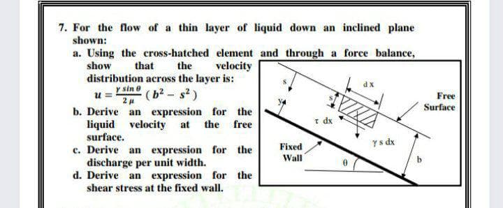 7. For the flow of a thin layer of liquid down an inclined plane
shown:
a. Using the cross-hatched element and through a force balance,
show
that
the
velocity
distribution across the layer is:
dx
y sin e
(b2 - s2)
2 u
Free
Surface
b. Derive an expression for the
liquid velocity at the free
surface.
t dx
Fixed
ys dx
c. Derive an expression for the
discharge per unit width.
d. Derive an expression for the
shear stress at the fixed wall.
Wall
