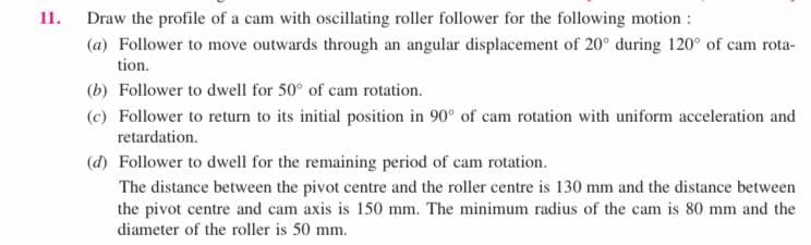 Draw the profile of a cam with oscillating roller follower for the following motion :
(a) Follower to move outwards through an angular displacement of 20° during 120° of cam rota-
tion.
11.
(b) Follower to dwell for 50° of cam rotation.
(c) Follower to return to its initial position in 90° of cam rotation with uniform acceleration and
retardation.
(d) Follower to dwell for the remaining period of cam rotation.
The distance between the pivot centre and the roller centre is 130 mm and the distance between
the pivot centre and cam axis is 150 mm. The minimum radius of the cam is 80 mm and the
diameter of the roller is 50 mm.
