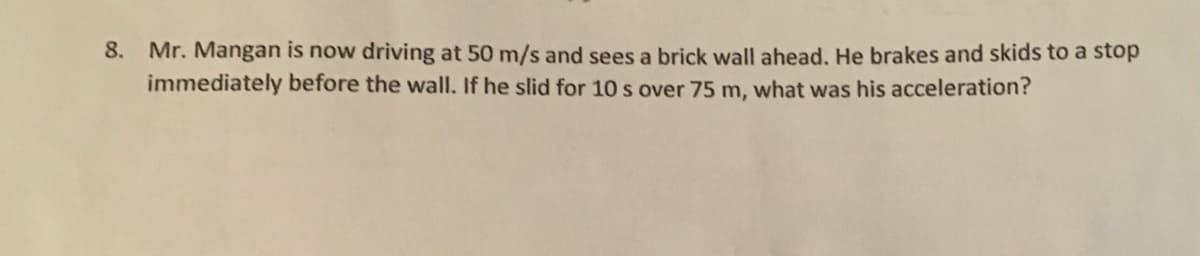 8.
Mr. Mangan is now driving at 50 m/s and sees a brick wall ahead. He brakes and skids to a stop
immediately before the wall. If he slid for 10 s over 75 m, what was his acceleration?
