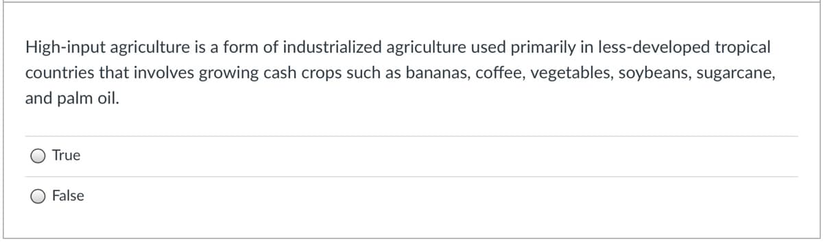 High-input agriculture is a form of industrialized agriculture used primarily in less-developed tropical
countries that involves growing cash crops such as bananas, coffee, vegetables, soybeans, sugarcane,
and palm oil.
True
False
