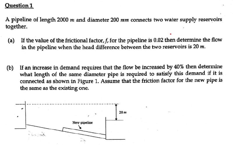 Question 1
A pipeline of length 2000 m and diameter 200 mm connects two water supply reservoirs
together.
(a) If the value of the frictional factor, f, for the pipeline is 0.02 then determine the flow
in the pipeline when the head difference between the two reservoirs is 20 m.
(b) If an increase in demand requires that the flow be increased by 40% then determine
what length of the same diameter pipe is required to satisfy this demand if it is
connected as shown in Figure 1. Assume that the friction factor for the new pipe is
the same as the existing one.
New pipeline
20 m