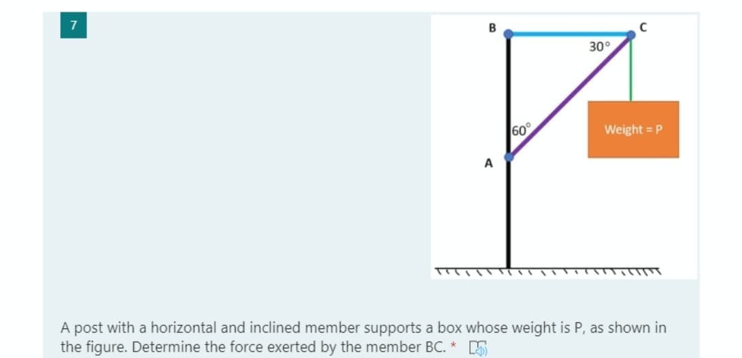 7
30°
60
Weight = P
T
A post with a horizontal and inclined member supports a box whose weight is P, as shown in
the figure. Determine the force exerted by the member BC. * E
