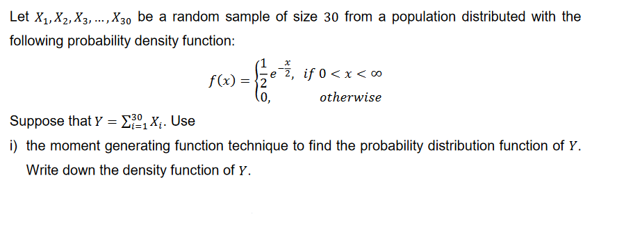 Let X₁, X2, X3,..., X30 be a random sample of size 30 from a population distributed with the
following probability density function:
f(x)
= 2
e 2, if 0 < x < ∞
otherwise
(0,
Suppose that Y = ₁X₁. Use
i) the moment generating function technique to find the probability distribution function of Y.
Write down the density function of Y.